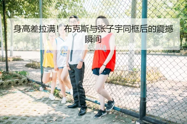 身高差拉满!布克斯与张子宇同框后的震撼瞬间