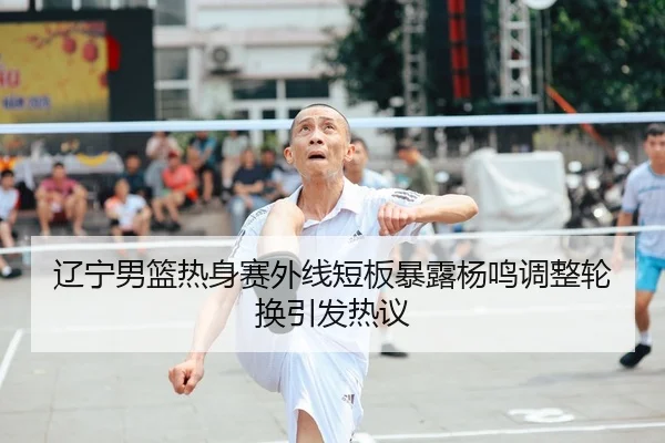 辽宁男篮热身赛外线短板暴露杨鸣调整轮换引发热议